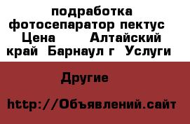 подработка фотосепаратор пектус › Цена ­ 1 - Алтайский край, Барнаул г. Услуги » Другие   